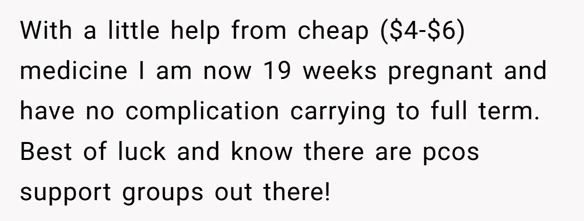 With a little help from cheap ($4-$6) medicine I am now 19 weeks pregnant and have no complication carrying to full term. Best of luck and know there are pcos...