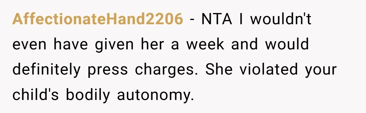 AffectionateHand2206 - NTA I wouldn't even have given her a week and would definitely press charges. She violated your child's bodily autonomy.