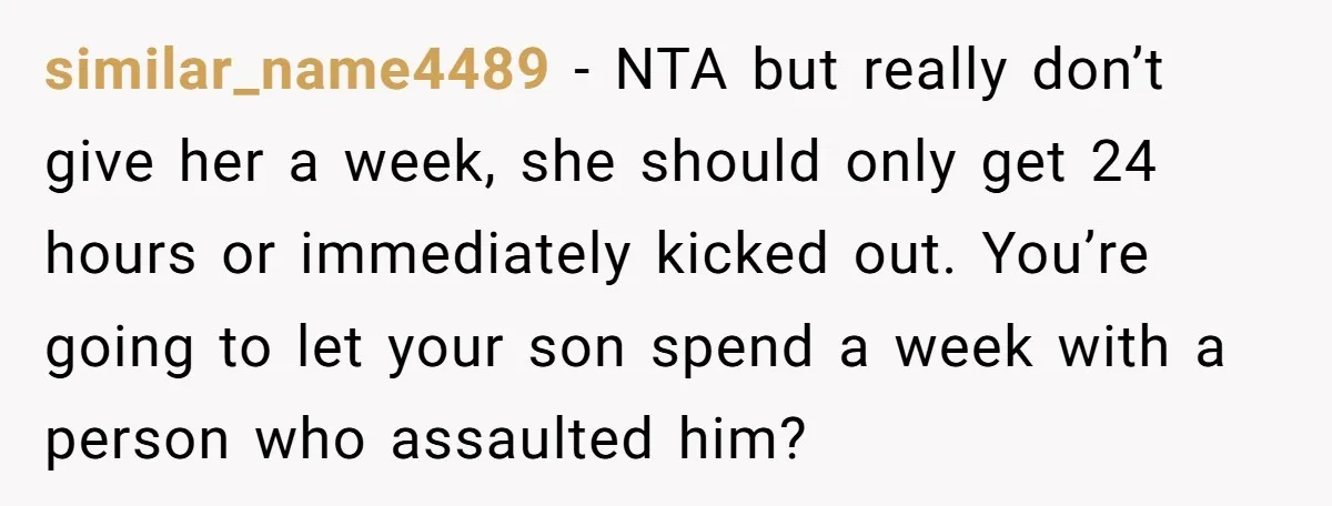 similar_name4489 - NTA but really don’t give her a week, she should only get 24 hours or immediately kicked out. You’re going to let your son spend a week with...