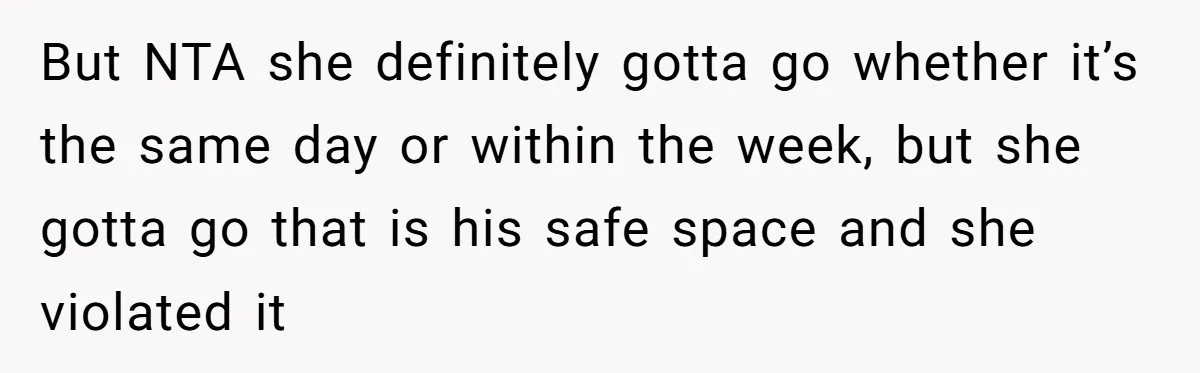 But NTA she definitely gotta go whether it’s the same day or within the week, but she gotta go that is his safe space and she violated it