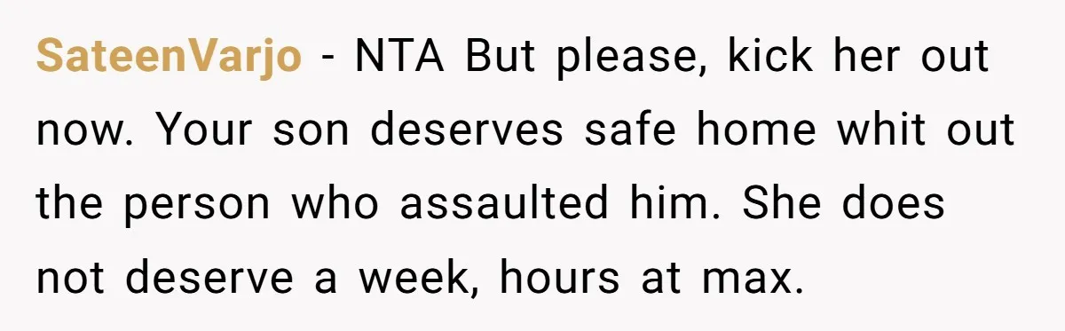 SateenVarjo - NTA But please, kick her out now. Your son deserves safe home whit out the person who assaulted him. She does not deserve a week, hours at max.