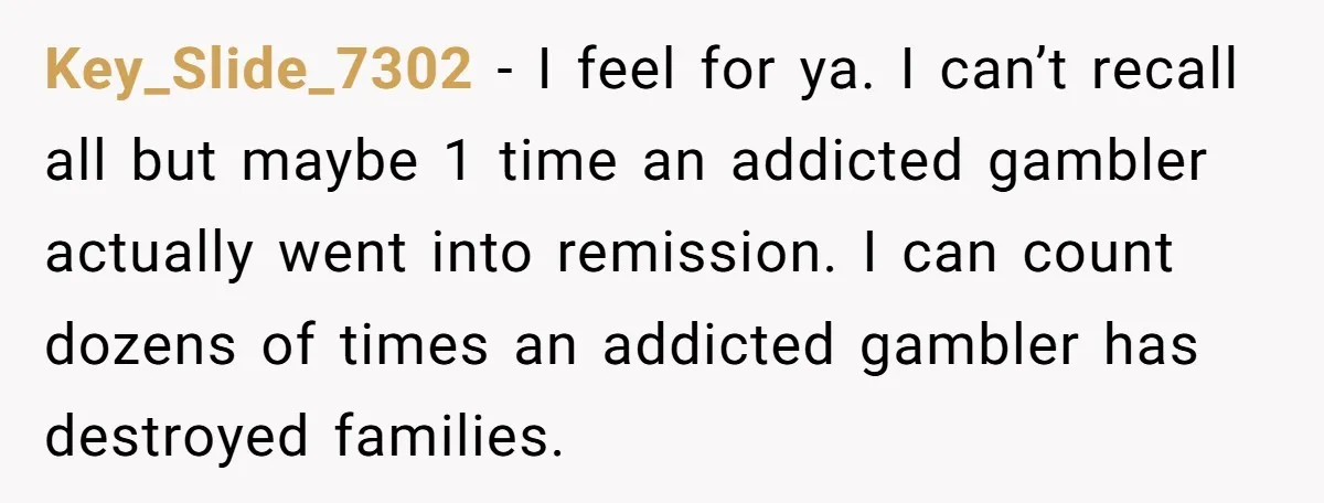 Key_Slide_7302 − I feel for ya. I can’t recall all but maybe 1 time an addicted gambler actually went into remission. I can count dozens of times an addicted gambler...