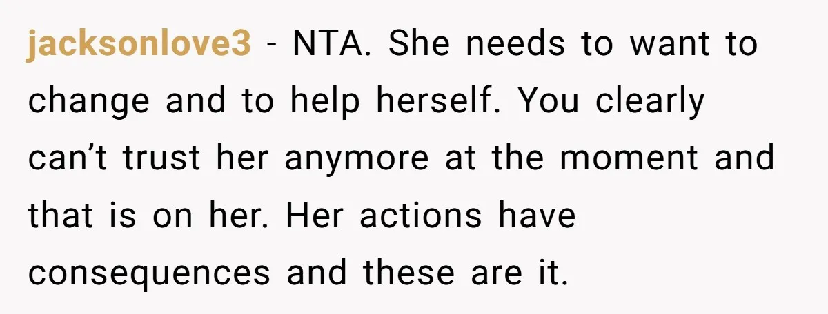 jacksonlove3 − NTA. She needs to want to change and to help herself. You clearly can’t trust her anymore at the moment and that is on her. Her actions have...
