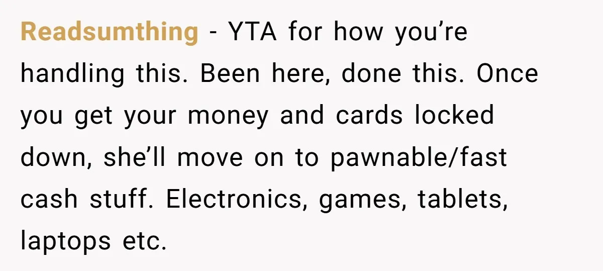 Readsumthing − YTA for how you’re handling this. Been here, done this. Once you get your money and cards locked down, she’ll move on to pawnable/fast cash stuff. Electronics, games,...