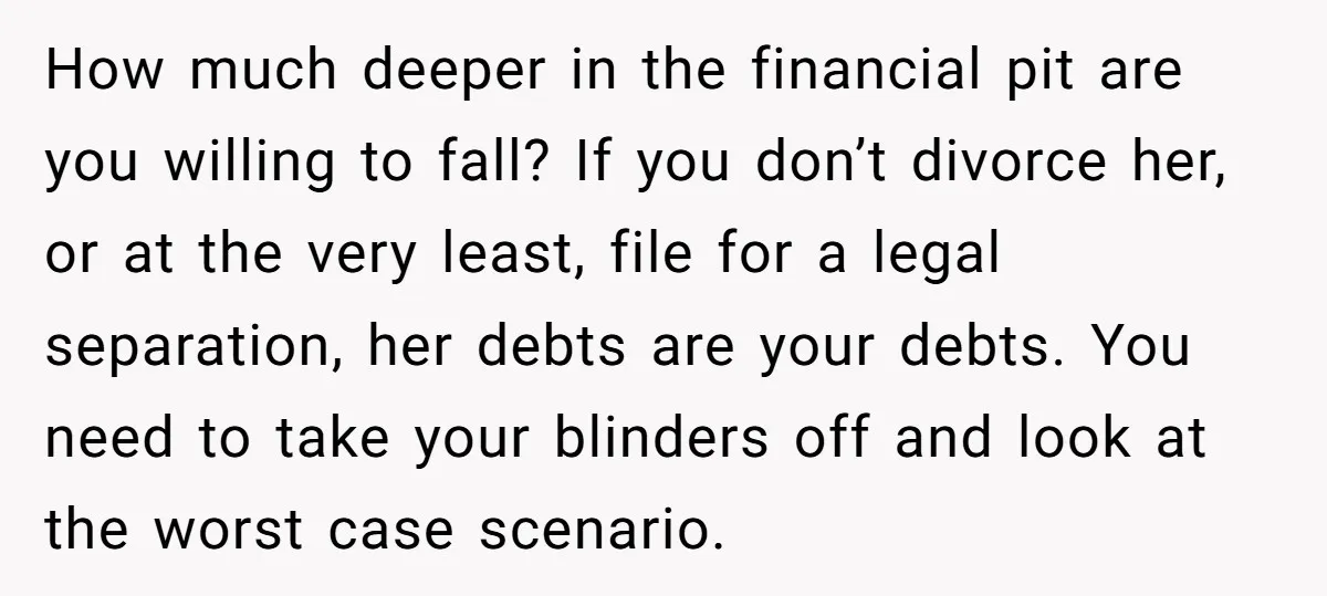How much deeper in the financial pit are you willing to fall? If you don’t divorce her, or at the very least, file for a legal separation, her debts are...