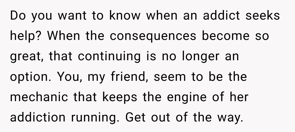Do you want to know when an addict seeks help? When the consequences become so great, that continuing is no longer an option. You, my friend, seem to be the...