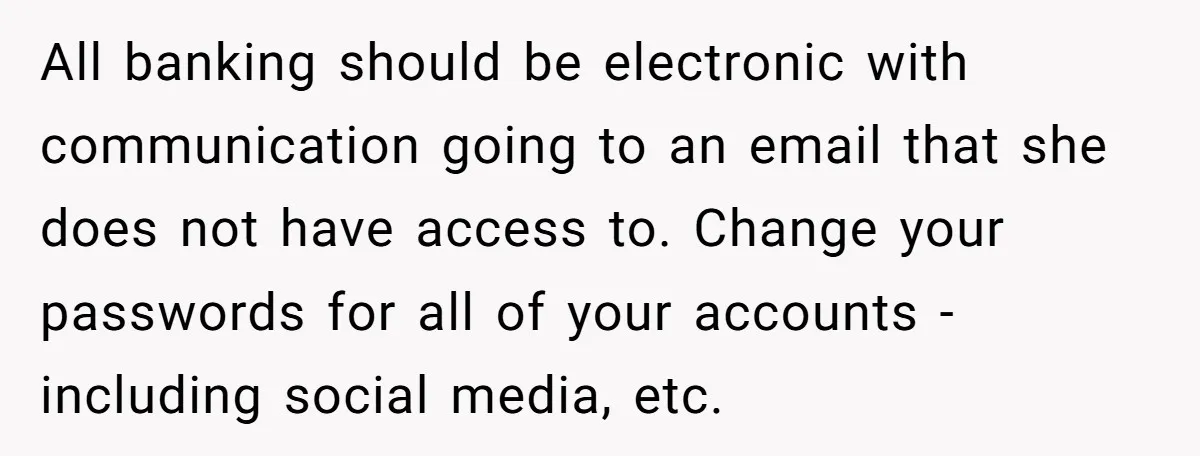 All banking should be electronic with communication going to an email that she does not have access to. Change your passwords for all of your accounts - including social media,...