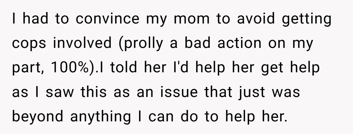 I had to convince my mom to avoid getting cops involved (prolly a bad action on my part, 100%).I told her I'd help her get help as I saw this...