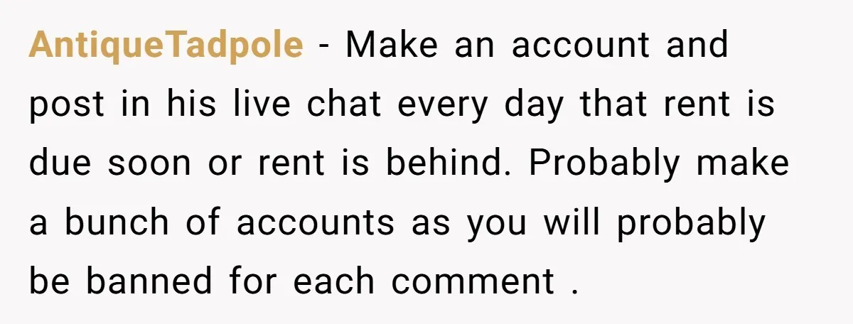 AntiqueTadpole − Make an account and post in his live chat every day that rent is due soon or rent is behind. Probably make a bunch of accounts as you...