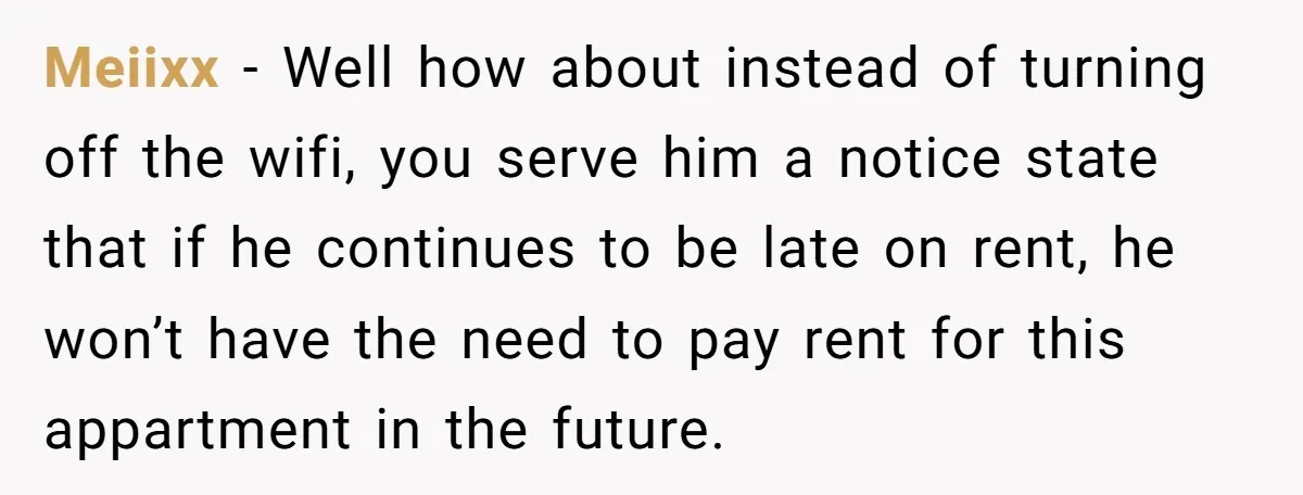 Meiixx − Well how about instead of turning off the wifi, you serve him a notice state that if he continues to be late on rent, he won’t have the...