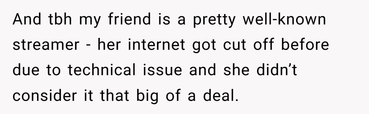 And tbh my friend is a pretty well-known streamer - her internet got cut off before due to technical issue and she didn’t consider it that big of a deal.