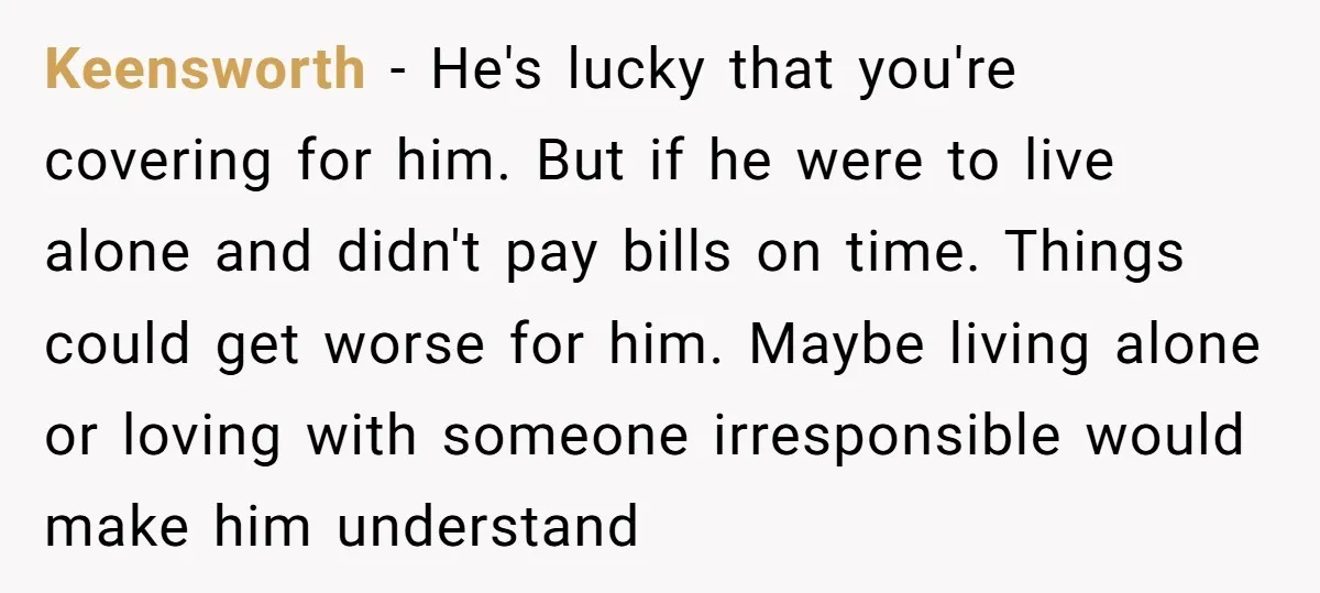 Keensworth − He's lucky that you're covering for him. But if he were to live alone and didn't pay bills on time. Things could get worse for him. Maybe living...