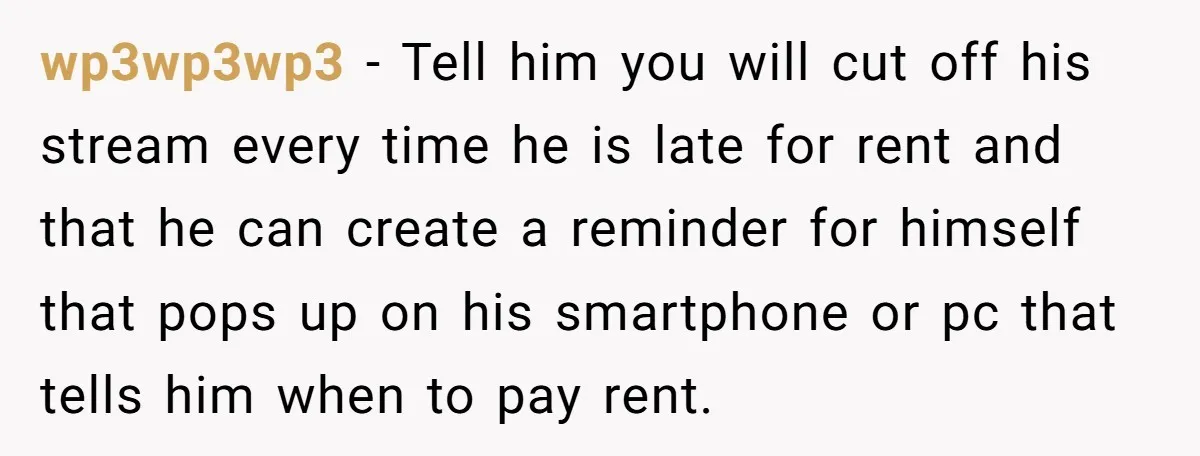wp3wp3wp3 − Tell him you will cut off his stream every time he is late for rent and that he can create a reminder for himself that pops up on...