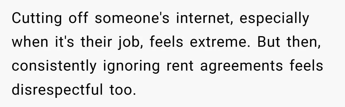 Cutting off someone's internet, especially when it's their job, feels extreme. But then, consistently ignoring rent agreements feels disrespectful too.