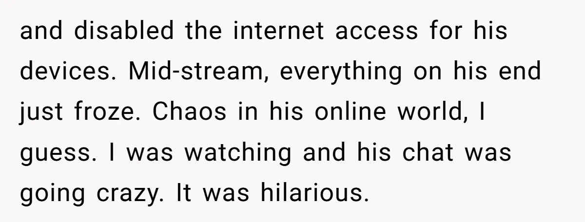 and disabled the internet access for his devices. Mid-stream, everything on his end just froze. Chaos in his online world, I guess. I was watching and his chat was going...
