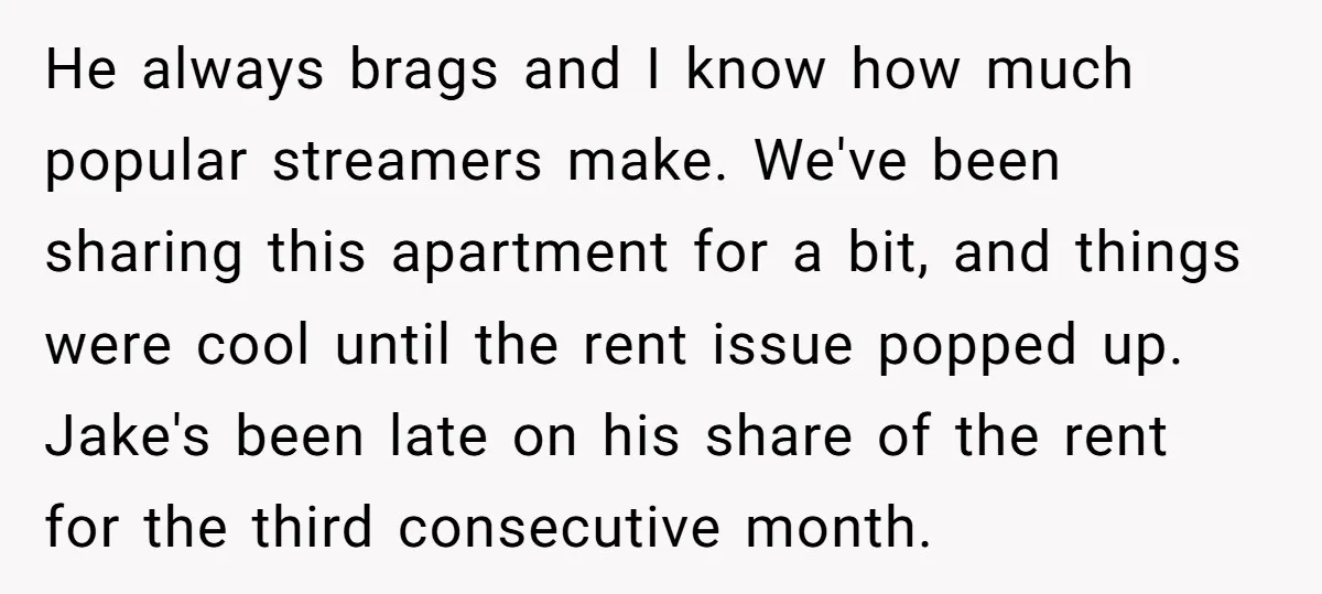 He always brags and I know how much popular streamers make. We've been sharing this apartment for a bit, and things were cool until the rent issue popped up. Jake's...
