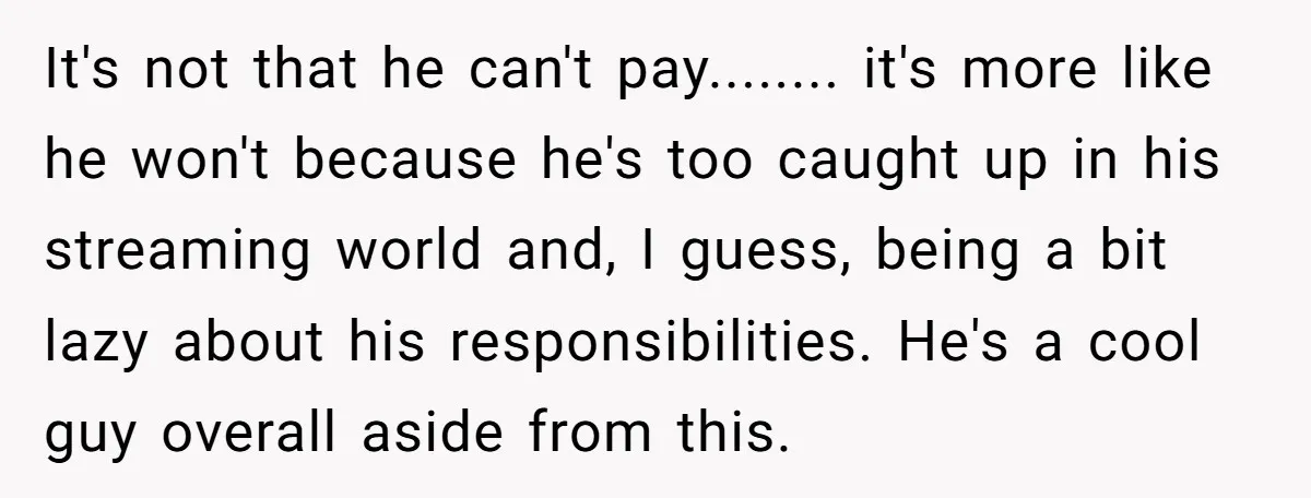 It's not that he can't pay........ it's more like he won't because he's too caught up in his streaming world and, I guess, being a bit lazy about his responsibilities....