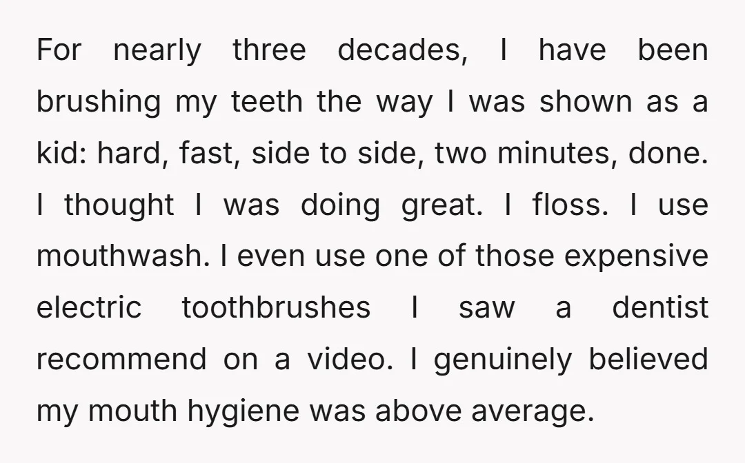For nearly three decades, I have been brushing my teeth the way I was shown as a kid: hard, fast, side to side, two minutes, done. I thought I was...