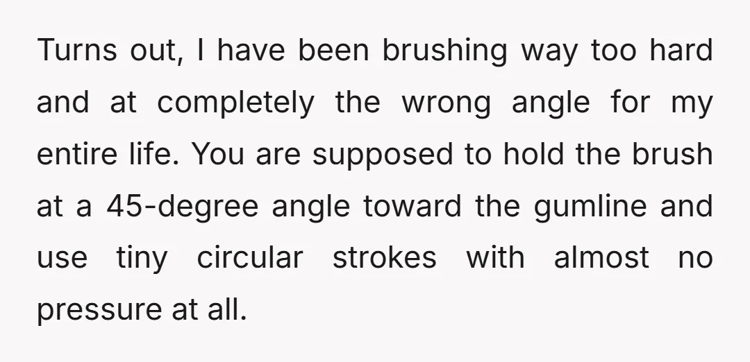 Turns out, I have been brushing way too hard and at completely the wrong angle for my entire life. You are supposed to hold the brush at a 45-degree angle...