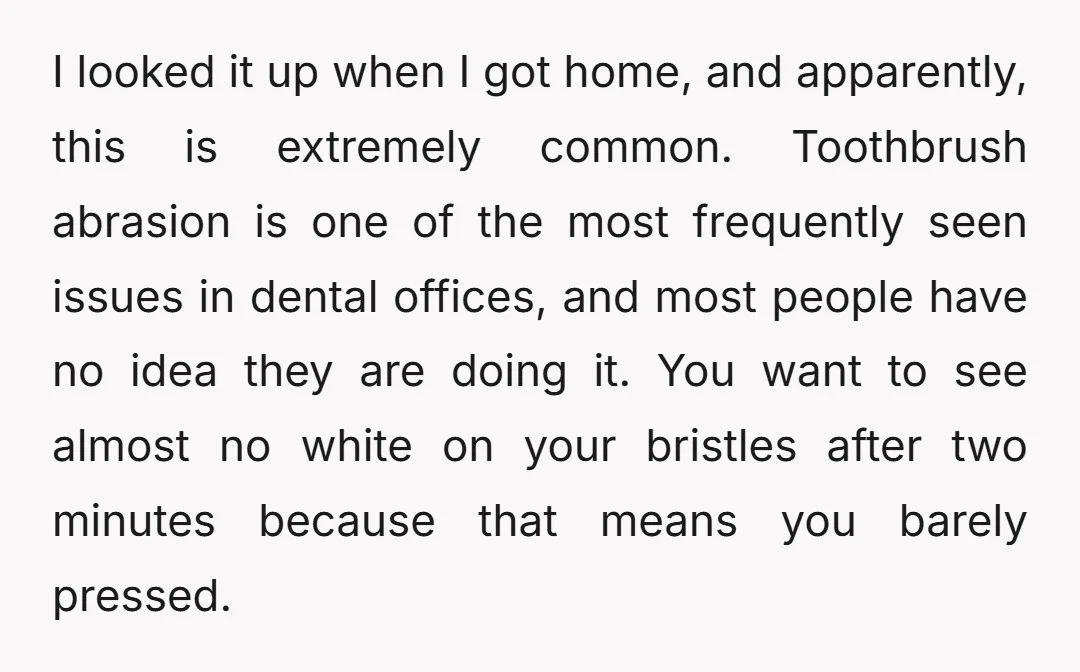 I looked it up when I got home, and apparently, this is extremely common. Toothbrush abrasion is one of the most frequently seen issues in dental offices, and most people...