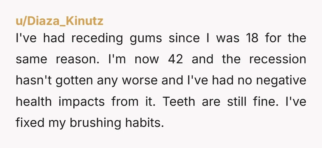 u/Diaza_Kinutz I've had receding gums since I was 18 for the same reason. I'm now 42 and the recession hasn't gotten any worse and I've had no negative health impacts...