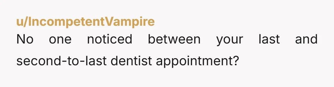 u/IncompetentVampire No one noticed between your last and second-to-last dentist appointment?