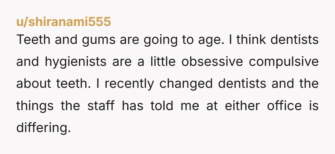 u/shiranami555 Teeth and gums are going to age. I think dentists and hygienists are a little obsessive compulsive about teeth. I recently changed dentists and the things the staff has...