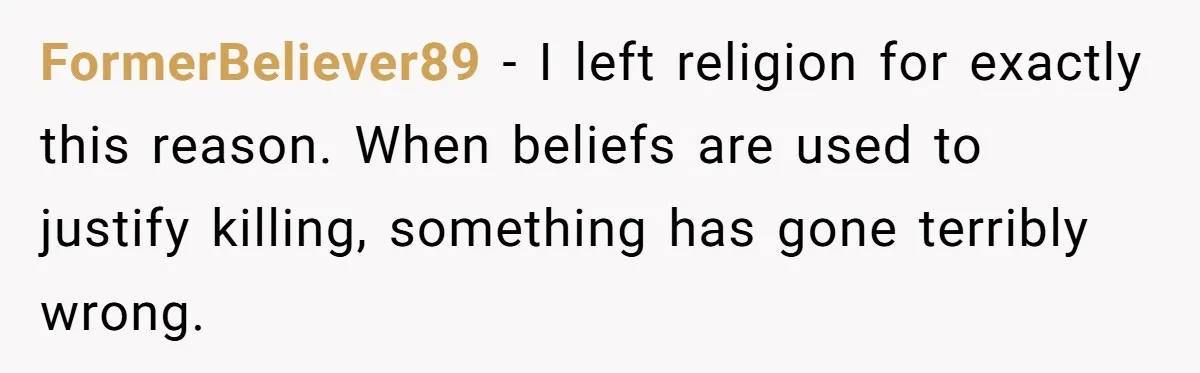 FormerBeliever89 - I left religion for exactly this reason. When beliefs are used to justify killing, something has gone terribly wrong.