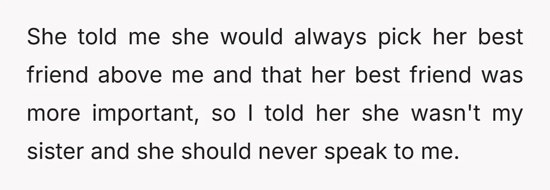 She told me she would always pick her best friend above me and that her best friend was more important, so I told her she wasn't my sister and she...