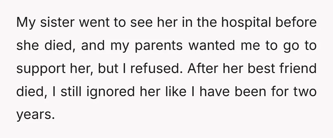 My sister went to see her in the hospital before she died, and my parents wanted me to go to support her, but I refused. After her best friend died,...