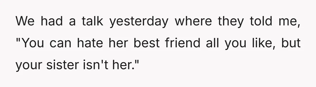 We had a talk yesterday where they told me, "You can hate her best friend all you like, but your sister isn't her."