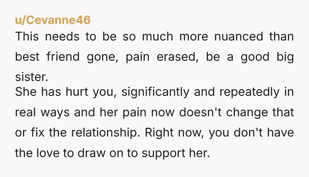 u/Cevanne46 This needs to be so much more nuanced than best friend gone, pain erased, be a good big sister.  She has hurt you, significantly and repeatedly in real ways...