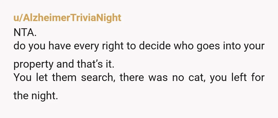 u/AlzheimerTriviaNight
NTA.
do you have every right to decide who goes into your property and that’s it.
You let them search, there was no cat, you left for the night.