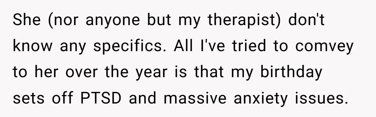 She (nor anyone but my therapist) don't know any specifics. All I've tried to comvey to her over the year is that my birthday sets off PTSD and massive anxiety...