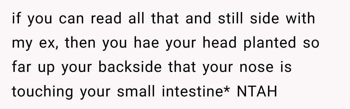 if you can read all that and still side with my ex, then you hae your head planted so far up your backside that your nose is touching your small...