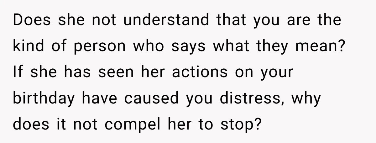 Does she not understand that you are the kind of person who says what they mean? If she has seen her actions on your birthday have caused you distress, why...
