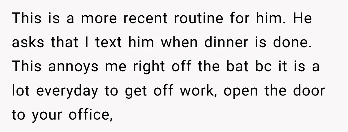 This is a more recent routine for him. He asks that I text him when dinner is done. This annoys me right off the bat bc it is a lot...