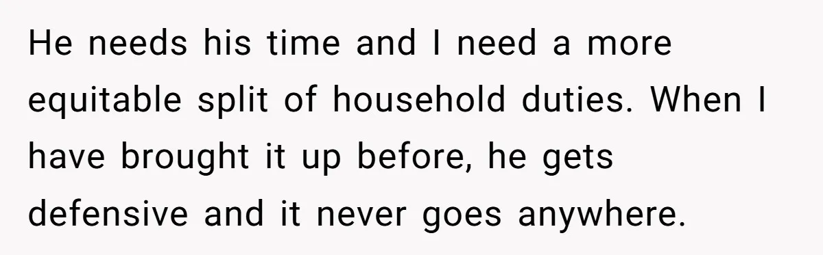 He needs his time and I need a more equitable split of household duties. When I have brought it up before, he gets defensive and it never goes anywhere.