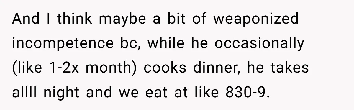 And I think maybe a bit of weaponized incompetence bc, while he occasionally (like 1-2x month) cooks dinner, he takes allll night and we eat at like 830-9.