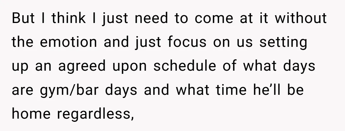 But I think I just need to come at it without the emotion and just focus on us setting up an agreed upon schedule of what days are gym/bar days...