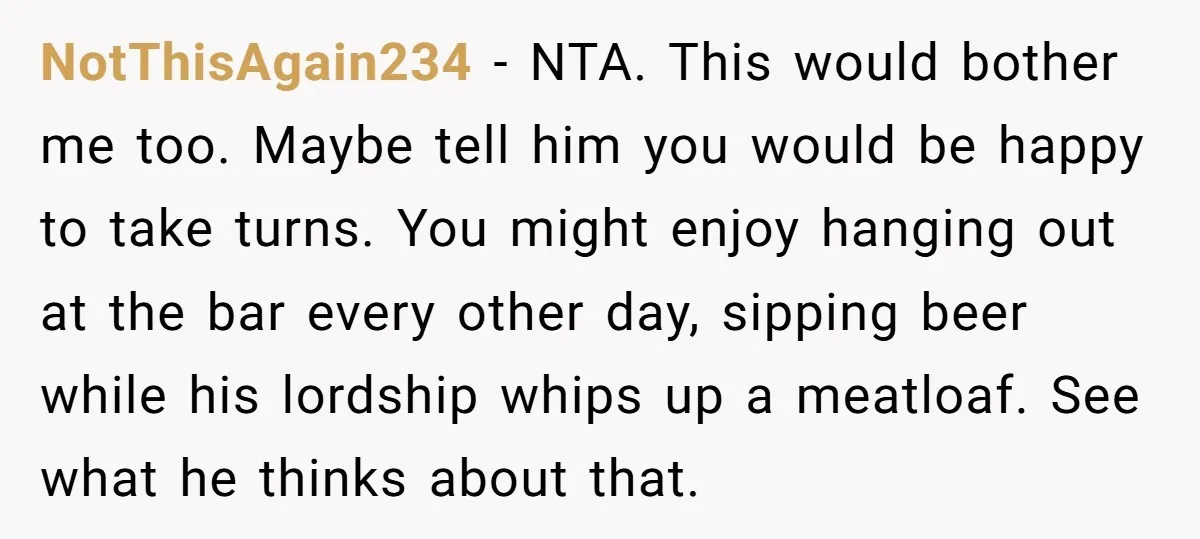 NotThisAgain234 − NTA. This would bother me too. Maybe tell him you would be happy to take turns. You might enjoy hanging out at the bar every other day, sipping...