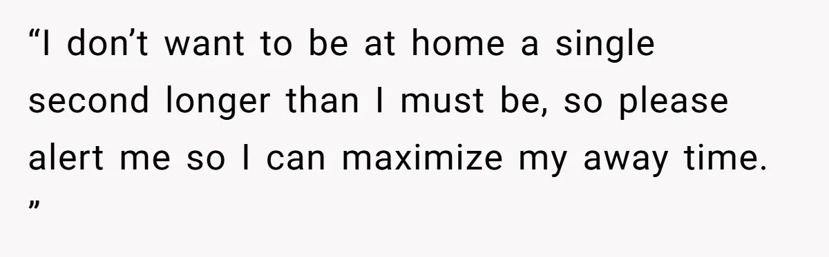 “I don’t want to be at home a single second longer than I must be, so please alert me so I can maximize my away time. ”
