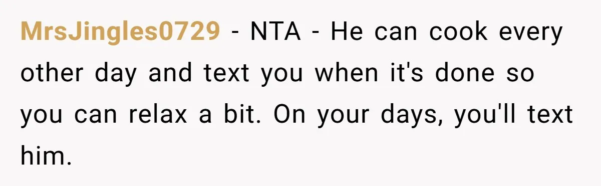 MrsJingles0729 − NTA - He can cook every other day and text you when it's done so you can relax a bit. On your days, you'll text him.