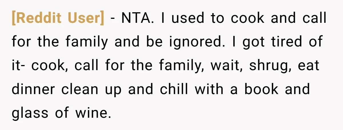 [Reddit User] − NTA. I used to cook and call for the family and be ignored. I got tired of it- cook, call for the family, wait, shrug, eat dinner...