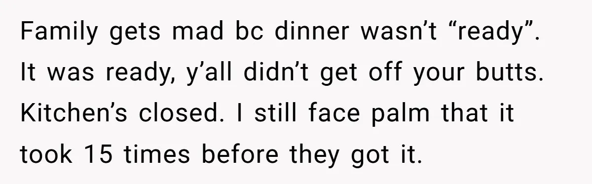 Family gets mad bc dinner wasn’t “ready”. It was ready, y’all didn’t get off your butts. Kitchen’s closed. I still face palm that it took 15 times before they got...