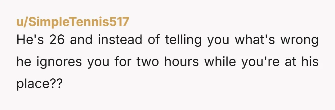 u/SimpleTennis517
He's 26 and instead of telling you what's wrong he ignores you for two hours while you're at his place??