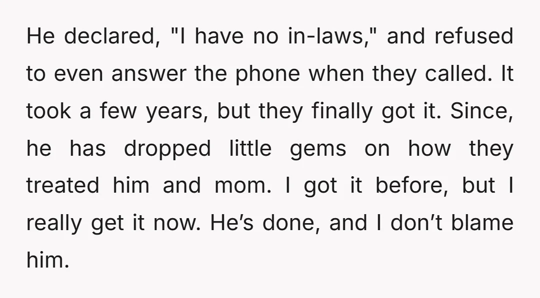 He declared, "I have no in-laws," and refused to even answer the phone when they called. It took a few years, but they finally got it. Since, he has dropped...