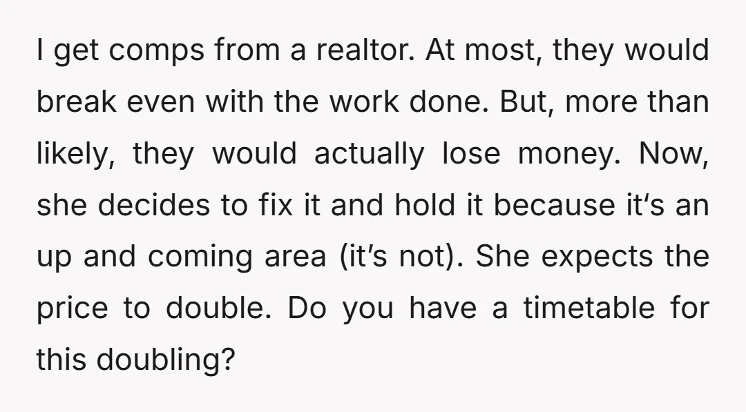 I get comps from a realtor. At most, they would break even with the work done. But, more than likely, they would actually lose money. Now, she decides to fix...
