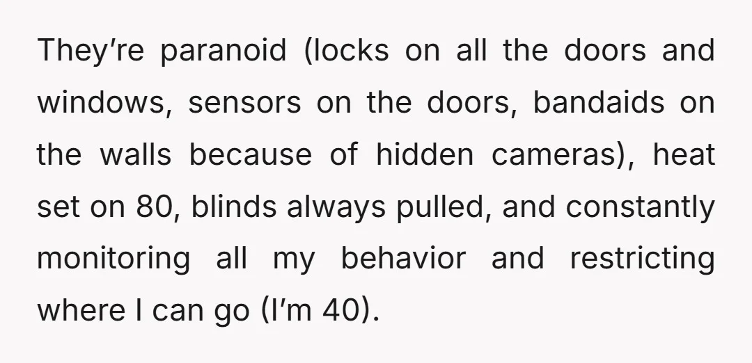 They’re paranoid (locks on all the doors and windows, sensors on the doors, bandaids on the walls because of hidden cameras), heat set on 80, blinds always pulled, and constantly...