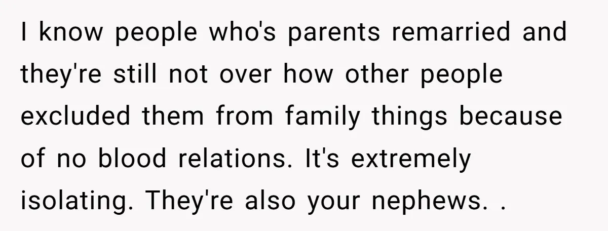 I know people who's parents remarried and they're still not over how other people excluded them from family things because of no blood relations. It's extremely isolating. They're also your...